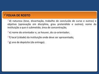 FOLHA DE ROSTOFOLHA DE ROSTO
d) natureza (tese, dissertação, trabalho de conclusão de curso e outros) e
objetivo (aprovação em disciplina, grau pretendido e outros); nome da
instituição a que é submetido; área de concentração;
e) nome do orientador e, se houver, do co-orientador;
f) local (cidade) da instituição onde deve ser apresentado;
g) ano de depósito (da entrega).
 
