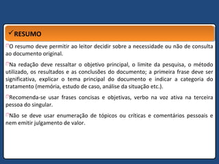 RESUMORESUMO
O resumo deve permitir ao leitor decidir sobre a necessidade ou não de consulta
ao documento original.
Na redação deve ressaltar o objetivo principal, o limite da pesquisa, o método
utilizado, os resultados e as conclusões do documento; a primeira frase deve ser
significativa, explicar o tema principal do documento e indicar a categoria do
tratamento (memória, estudo de caso, análise da situação etc.).
Recomenda-se usar frases concisas e objetivas, verbo na voz ativa na terceira
pessoa do singular.
Não se deve usar enumeração de tópicos ou críticas e comentários pessoais e
nem emitir julgamento de valor.
 