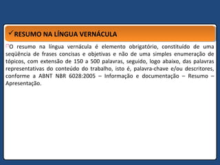 RESUMO NA LÍNGUA VERNÁCULARESUMO NA LÍNGUA VERNÁCULA
O resumo na língua vernácula é elemento obrigatório, constituído de uma
seqüência de frases concisas e objetivas e não de uma simples enumeração de
tópicos, com extensão de 150 a 500 palavras, seguido, logo abaixo, das palavras
representativas do conteúdo do trabalho, isto é, palavra-chave e/ou descritores,
conforme a ABNT NBR 6028:2005 – Informação e documentação – Resumo –
Apresentação.
 