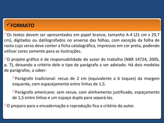 FORMATOFORMATO
Os textos devem ser apresentados em papel branco, tamanho A-4 (21 cm x 29,7
cm), digitados ou datilografados no anverso das folhas, com exceção da folha de
rosto cujo verso deve conter a ficha catalográfica, impressos em cor preta, podendo
utilizar cores somente para as ilustrações.
O projeto gráfico é de responsabilidade do autor do trabalho (NBR 14724, 2005,
p. 7), deixando a critério dele o tipo de parágrafo a ser adotado. Há dois modelos
de parágrafos, a saber:
Parágrafo tradicional: recuo de 2 cm (equivalente a 6 toques) da margem
esquerda, com espacejamento entre linhas de 1,5.
Parágrafo americano: sem recuo, com alinhamento justificado, espaçamento
de 1,5 entre linhas e um espaço duplo para separá-las.
O preparo para a encadernação e reprodução fica a critério do autor.
 
