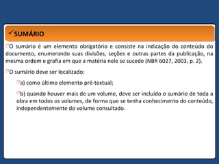 SUMÁRIOSUMÁRIO
O sumário é um elemento obrigatório e consiste na indicação do conteúdo do
documento, enumerando suas divisões, seções e outras partes da publicação, na
mesma ordem e grafia em que a matéria nele se sucede (NBR 6027, 2003, p. 2).
O sumário deve ser localizado:
a) como último elemento pré-textual;
b) quando houver mais de um volume, deve ser incluído o sumário de toda a
obra em todos os volumes, de forma que se tenha conhecimento do conteúdo,
independentemente do volume consultado.
 
