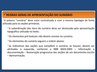 REGRAS GERAS DE APRESENTAÇÃO DO SUMÁRIOREGRAS GERAS DE APRESENTAÇÃO DO SUMÁRIO
A palavra “sumário” deve estar centralizada e com a mesma tipologia da fonte
utilizada para as seções primárias.
A subordinação dos itens do sumário deve ser destacada pela apresentação
tipográfica utilizada no texto.
Os elementos pré-textuais não devem constar no sumário.
Os elementos do sumário seguem a ordem abaixo:
os indicativos das seções que compõem o sumário, se houver, devem ser
alinhados à esquerda, conforme a NBR 6024:2003 – Informação e
documentação – Numeração progressiva das seções de um documento escrito
– Apresentação;
 