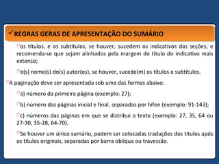 REGRAS GERAS DE APRESENTAÇÃO DO SUMÁRIOREGRAS GERAS DE APRESENTAÇÃO DO SUMÁRIO
os títulos, e os subtítulos, se houver, sucedem os indicativos das seções, e
recomenda-se que sejam alinhados pela margem do título do indicativo mais
extenso;
o(s) nome(s) do(s) autor(es), se houver, sucede(m) os títulos e subtítulos.
A paginação deve ser apresentada sob uma das formas abaixo:
a) número da primeira página (exemplo: 27);
b) número das páginas inicial e final, separadas por hífen (exemplo: 91-143);
c) números das páginas em que se distribui o texto (exemplo: 27, 35, 64 ou
27-30, 35-28, 64-70).
Se houver um único sumário, podem ser colocadas traduções dos títulos após
os títulos originais, separadas por barra oblíqua ou travessão.
 