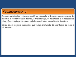 DESENVOLVIMENTODESENVOLVIMENTO
É a parte principal do texto, que contém a exposição ordenada e pormenorizada do
assunto, a fundamentação teórica, a metodologia, os resultados e as respectivas
discussões, relacionando-os aos trabalhos analisados na revisão de literatura.
Divide-se em seções e subseções, que variam em função da abordagem do tema e
do método.
 