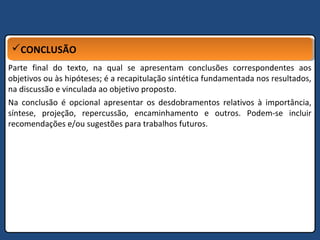 CONCLUSÃOCONCLUSÃO
Parte final do texto, na qual se apresentam conclusões correspondentes aos
objetivos ou às hipóteses; é a recapitulação sintética fundamentada nos resultados,
na discussão e vinculada ao objetivo proposto.
Na conclusão é opcional apresentar os desdobramentos relativos à importância,
síntese, projeção, repercussão, encaminhamento e outros. Podem-se incluir
recomendações e/ou sugestões para trabalhos futuros.
 
