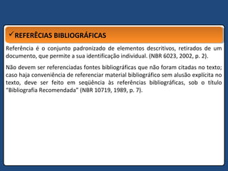 REFERÊCIAS BIBLIOGRÁFICASREFERÊCIAS BIBLIOGRÁFICAS
Referência é o conjunto padronizado de elementos descritivos, retirados de um
documento, que permite a sua identificação individual. (NBR 6023, 2002, p. 2).
Não devem ser referenciadas fontes bibliográficas que não foram citadas no texto;
caso haja conveniência de referenciar material bibliográfico sem alusão explícita no
texto, deve ser feito em seqüência às referências bibliográficas, sob o título
“Bibliografia Recomendada” (NBR 10719, 1989, p. 7).
 