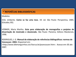REFERÊCIAS BIBLIOGRÁFICASREFERÊCIAS BIBLIOGRÁFICAS
Modelos:
ECO, Umberto. Como se faz uma tese. 19. ed. São Paulo: Perspectiva, 2005.
(Estudos; 85).
HÜBNER, Maria Martha. Guia para elaboração de monografias e projetos de
dissertação de mestrado e doutorado. São Paulo: Pioneira; Editora Mackenzie,
1998.
RODRIGUES, J. G. Manual de elaboração de referências bibliográficas: normas de
Vancouver. 2004. Disponível em:
<http://www.bibmanguinhos.cict.fiocruz.br/pvancouver.htm>. Acesso em: 05 abr.
2007.
 