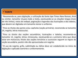 FONTEFONTE
Recomenda-se, para digitação, a utilização de fonte tipo Times New Roman, Arial
ou similar, tamanho 12,para todo o texto, excetuando-se as citações longas (mais
de três linhas), notas de rodapé, paginação e legendas das ilustrações e das tabelas,
que devem ser digitadas em tamanho menor e uniforme.
Para os títulos das partes e/ou capítulos (seção primária), recomenda-se tamanho
14, negrito, letras maiúsculas.
Para os títulos das seções secundárias, ilustrações e tabelas, recomenda-se
tamanho 12, negrito, letras minúsculas, excetuando-se a primeira letra que deve
estar em maiúscula; títulos das seções terciárias e sucessivas seguem as regras da
seção secundária, porém não são apresentadas em negrito.
O uso do negrito, grifo, sublinhado ou itálico deve ser estabelecido no início da
digitação e aplicado coerente e uniformemente.
 