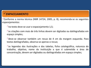 ENPACEJAMENTOENPACEJAMENTO
Conforme a norma técnica (NBR 14724, 2005, p. 8), recomenda-se os seguintes
espacejamentos:
no texto deve-se usar o espacejamento 1,5;
as citações com mais de três linhas devem ser digitadas ou datilografadas em
espaço simples;
deve-se observar também um recuo de 4 cm da margem esquerda. Para
textos datilografados, observa-se apenas o recuo;
as legendas das ilustrações e das tabelas, ficha catalográfica, natureza do
trabalho, objetivo, nome da instituição a que é submetida e área de
concentração, devem ser digitados ou datilografados em espaço simples;
 