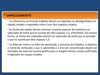 ENPACEJAMENTOENPACEJAMENTO
as referências ao final do trabalho devem ser digitadas ou datilografadas em
espaço simples e separadas entre si por dois espaços simples;
os títulos das seções devem começar na parte superior da mancha e ser
separados do texto que os sucede por dois espaços 1,5, entrelinhas. Da mesma
forma, os títulos das subseções devem ser separados do texto que os precede
e que os sucede por dois espaços 1,5;
na folha de rosto e na folha de aprovação, a natureza do trabalho, o objetivo,
o nome da instituição a que é submetida e a área de concentração devem ser
alinhados do meio da mancha gráfica para a margem direita, sendo justificados
e digitados em espaço simples.
 