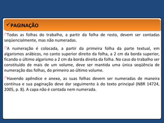 PAGINAÇÃOPAGINAÇÃO
Todas as folhas do trabalho, a partir da folha de rosto, devem ser contadas
seqüencialmente, mas não numeradas.
A numeração é colocada, a partir da primeira folha da parte textual, em
algarismos arábicos, no canto superior direito da folha, a 2 cm da borda superior,
ficando o último algarismo a 2 cm da borda direita da folha. No caso do trabalho ser
constituído de mais de um volume, deve ser mantida uma única seqüência de
numeração das folhas, do primeiro ao último volume.
Havendo apêndice e anexo, as suas folhas devem ser numeradas de maneira
contínua e sua paginação deve dar seguimento à do texto principal (NBR 14724,
2005, p. 8). A capa não é contada nem numerada.
 