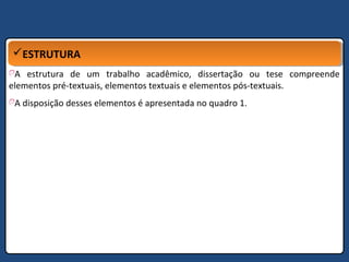 ESTRUTURAESTRUTURA
A estrutura de um trabalho acadêmico, dissertação ou tese compreende
elementos pré-textuais, elementos textuais e elementos pós-textuais.
A disposição desses elementos é apresentada no quadro 1.
 