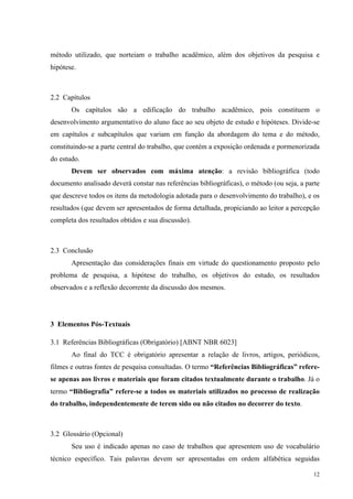 12
método utilizado, que norteiam o trabalho acadêmico, além dos objetivos da pesquisa e
hipótese.
2.2 Capítulos
Os capítulos são a edificação do trabalho acadêmico, pois constituem o
desenvolvimento argumentativo do aluno face ao seu objeto de estudo e hipóteses. Divide-se
em capítulos e subcapítulos que variam em função da abordagem do tema e do método,
constituindo-se a parte central do trabalho, que contém a exposição ordenada e pormenorizada
do estudo.
Devem ser observados com máxima atenção: a revisão bibliográfica (todo
documento analisado deverá constar nas referências bibliográficas), o método (ou seja, a parte
que descreve todos os itens da metodologia adotada para o desenvolvimento do trabalho), e os
resultados (que devem ser apresentados de forma detalhada, propiciando ao leitor a percepção
completa dos resultados obtidos e sua discussão).
2.3 Conclusão
Apresentação das considerações finais em virtude do questionamento proposto pelo
problema de pesquisa, a hipótese do trabalho, os objetivos do estudo, os resultados
observados e a reflexão decorrente da discussão dos mesmos.
3 Elementos Pós-Textuais
3.1 Referências Bibliográficas (Obrigatório) [ABNT NBR 6023]
Ao final do TCC é obrigatório apresentar a relação de livros, artigos, periódicos,
filmes e outras fontes de pesquisa consultadas. O termo “Referências Bibliográficas” refere-
se apenas aos livros e materiais que foram citados textualmente durante o trabalho. Já o
termo “Bibliografia” refere-se a todos os materiais utilizados no processo de realização
do trabalho, independentemente de terem sido ou não citados no decorrer do texto.
3.2 Glossário (Opcional)
Seu uso é indicado apenas no caso de trabalhos que apresentem uso de vocabulário
técnico específico. Tais palavras devem ser apresentadas em ordem alfabética seguidas
 