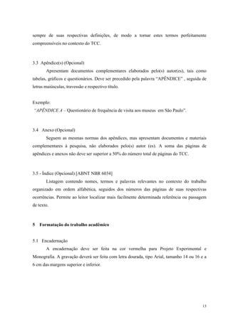 13
sempre de suas respectivas definições, de modo a tornar estes termos perfeitamente
compreensíveis no contexto do TCC.
3.3 Apêndice(s) (Opcional)
Apresentam documentos complementares elaborados pelo(s) autor(es), tais como
tabelas, gráficos e questionários. Deve ser precedido pela palavra “APÊNDICE” , seguida de
letras maiúsculas, travessão e respectivo título.
Exemplo:
“APÊNDICE A – Questionário de frequência de visita aos museus em São Paulo”.
3.4 Anexo (Opcional)
Seguem as mesmas normas dos apêndices, mas apresentam documentos e materiais
complementares à pesquisa, não elaborados pelo(s) autor (es). A soma das páginas de
apêndices e anexos não deve ser superior a 50% do número total de páginas do TCC.
3.5 - Índice (Opcional) [ABNT NBR 6034]
Listagem contendo nomes, termos e palavras relevantes no contexto do trabalho
organizado em ordem alfabética, seguidos dos números das páginas de suas respectivas
ocorrências. Permite ao leitor localizar mais facilmente determinada referência ou passagem
de texto.
5 Formatação do trabalho acadêmico
5.1 Encadernação
A encadernação deve ser feita na cor vermelha para Projeto Experimental e
Monografia. A gravação deverá ser feita com letra dourada, tipo Arial, tamanho 14 ou 16 e a
6 cm das margens superior e inferior.
 