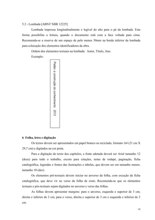 14
5.2 - Lombada [ABNT NBR 12225]
Lombada impressa longitudinalmente e legível do alto para o pé da lombada. Esta
forma possibilita a leitura, quando o documento está com a face voltada para cima.
Recomenda-se a reserva de um espaço de pelo menos 30mm na borda inferior da lombada
para colocação dos elementos identificadores da obra.
Ordem dos elementos textuais na lombada: Autor, Título, Ano.
Exemplo:
6 Folha, letra e digitação
Os textos devem ser apresentados em papel branco ou reciclado, formato A4 (21 cm X
29,7 cm) e digitados na cor preta.
Para a digitação do texto dos capítulos, a fonte adotada deverá ser Arial tamanho 12
(doze) para todo o trabalho, exceto para citações, notas de rodapé, paginação, ficha
catalográfica, legendas e fontes das ilustrações e tabelas, que devem ser em tamanho menor,
tamanho 10 (dez).
Os elementos pré-textuais devem iniciar no anverso da folha, com exceção da ficha
catalográfica, que deve vir no verso da folha de rosto. Recomenda-se que os elementos
textuais e pós-textuais sejam digitados no anverso e verso das folhas.
As folhas devem apresentar margens: para o anverso, esquerda e superior de 3 cm;
direita e inferior de 2 cm; para o verso, direita e superior de 3 cm e esquerda e inferior de 2
cm.
 