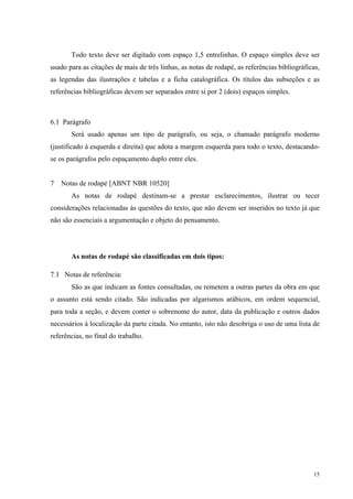 15
Todo texto deve ser digitado com espaço 1,5 entrelinhas. O espaço simples deve ser
usado para as citações de mais de três linhas, as notas de rodapé, as referências bibliográficas,
as legendas das ilustrações e tabelas e a ficha catalográfica. Os títulos das subseções e as
referências bibliográficas devem ser separados entre si por 2 (dois) espaços simples.
6.1 Parágrafo
Será usado apenas um tipo de parágrafo, ou seja, o chamado parágrafo moderno
(justificado à esquerda e direita) que adota a margem esquerda para todo o texto, destacando-
se os parágrafos pelo espaçamento duplo entre eles.
7 Notas de rodapé [ABNT NBR 10520]
As notas de rodapé destinam-se a prestar esclarecimentos, ilustrar ou tecer
considerações relacionadas às questões do texto, que não devem ser inseridos no texto já que
não são essenciais a argumentação e objeto do pensamento.
As notas de rodapé são classificadas em dois tipos:
7.1 Notas de referência:
São as que indicam as fontes consultadas, ou remetem a outras partes da obra em que
o assunto está sendo citado. São indicadas por algarismos arábicos, em ordem sequencial,
para toda a seção, e devem conter o sobrenome do autor, data da publicação e outros dados
necessários à localização da parte citada. No entanto, isto não desobriga o uso de uma lista de
referências, no final do trabalho.
 