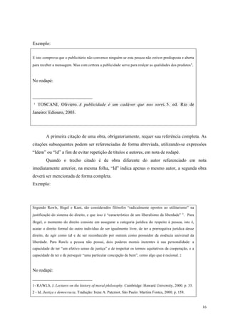 16
Exemplo:
E isto comprova que o publicitário não convence ninguém se esta pessoa não estiver predisposta e aberta
para receber a mensagem. Mas com certeza a publicidade serve para realçar as qualidades dos produtos¹.
No rodapé:
__________________________
¹ TOSCANI, Oliviero. A publicidade é um cadáver que nos sorri. 5. ed. Rio de
Janeiro: Ediouro, 2003.
A primeira citação de uma obra, obrigatoriamente, requer sua referência completa. As
citações subsequentes podem ser referenciadas de forma abreviada, utilizando-se expressões
“Idem” ou “Id” a fim de evitar repetição de títulos e autores, em nota de rodapé.
Quando o trecho citado é de obra diferente do autor referenciado em nota
imediatamente anterior, na mesma folha, “Id” indica apenas o mesmo autor, a segunda obra
deverá ser mencionada de forma completa.
Exemplo:
Segundo Rawls, Hegel e Kant, são considerados filósofos “radicalmente opostos ao utilitarismo” na
justificação do sistema do direito, e que isso é “característico de um liberalismo da liberdade” ¹. Para
Hegel, o momento do direito consiste em assegurar a categoria jurídica do respeito à pessoa, isto é,
acatar o direito formal do outro indivíduo de ser igualmente livre, de ter a prerrogativa jurídica desse
direito, de agir como tal e de ser reconhecido por outrem como possuidor da essência universal da
liberdade. Para Rawls a pessoa não possui, dois poderes morais inerentes à sua personalidade: a
capacidade de ter “um efetivo senso de justiça” e de respeitar os termos equitativos da cooperação, e a
capacidade de ter e de perseguir “uma particular concepção de bem”, como algo que é racional. 2
No rodapé:
__________________________
1- RAWLS, J. Lectures on the history of moral philosophy. Cambridge: Haward University, 2000. p. 33.
2 - Id. Justiça e democracia. Tradução: Irene A. Paternot. São Paulo: Martins Fontes, 2000. p. 158.
 