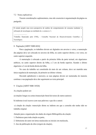 17
7.2 Notas explicativas:
Trazem considerações suplementares, mas não essenciais à argumentação da página ou
parágrafo.
O estudo propõe uma nova perspectiva de análise do comportamento de consumo mediante a
utilização de tecnologias na realidade do e-commerce 1.
_______________
¹Trabalho financiado pelo CNPq – Conselho Nacional de Desenvolvimento Científico e
Tecnológico.
8. Paginação [ABNT NBR 6024]
Para a paginação, os trabalhos devem ser digitados em anverso e verso, a numeração
das páginas deve ser colocada no anverso da folha, no canto superior direito; e no verso, no
canto superior esquerdo.
A numeração é colocada a partir da primeira folha da parte textual, em algarismos
arábicos, no canto superior direito da folha, a 2 cm da borda superior, ficando o último
algarismo a 2 cm da borda direita da folha.
No caso do trabalho ser constituído de mais de um volume, deve ser mantida uma
única sequência de numeração, do primeiro ao último volume.
Havendo apêndice(s) e anexo(s), as suas páginas devem ser numeradas de maneira
contínua e sua paginação deve dar seguimento ao texto principal.
9 Citações [ABNT NBR 10520]
As citações podem ser:
a) citações longas ou curtas (transcrição literal de textos de outros autores)
b) indiretas (você escreve com suas palavras o que diz o autor)
c) citação da citação: transcrição direta ou indireta em que a consulta não tenha sido no
trabalho original.
Atenção para a organização dos dados da origem Bibliográfica da citação:
1. Parênteses para toda citação ou parte,
2. Sobrenome do autor em letras maiúsculas ou iniciais em maiúscula,
3. Ano da publicação da obra (origem da citação),
 
