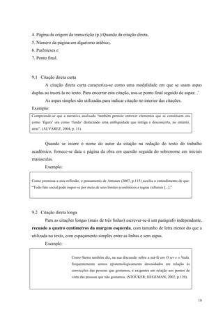 18
4. Página da origem da transcrição (p.) Quando da citação direta,
5. Número da página em algarismo arábico,
6. Parênteses e
7. Ponto final.
9.1 Citação direta curta
A citação direta curta caracteriza-se como uma modalidade em que se usam aspas
duplas ao inseri-la no texto. Para encerrar esta citação, usa-se ponto final seguido de aspas: .¨
As aspas simples são utilizadas para indicar citação no interior das citações.
Exemplo:
Compreende-se que a narrativa analisada “também permite entrever elementos que se constituem ora
como ‘figura’ ora como ‘fundo’ destacando uma ambiguidade que intriga e desconcerta, no entanto,
atrai”. (ALVAREZ, 2004, p. 11).
Quando se insere o nome do autor da citação na redação do texto do trabalho
acadêmico, fornece-se data e página da obra em questão seguida do sobrenome em iniciais
maiúsculas.
Exemplo:
Como premissa a esta reflexão, o pensamento de Antunes (2007, p.115) auxilia o entendimento de que:
“Todo fato social pode impor-se por meio de seus limites econômicos e regras culturais [...].”
9.2 Citação direta longa
Para as citações longas (mais de três linhas) escrever-se-á um parágrafo independente,
recuado a quatro centímetros da margem esquerda, com tamanho de letra menor do que a
utilizada no texto, com espaçamento simples entre as linhas e sem aspas.
Exemplo:
Como Sartre também diz, na sua discussão sobre a má-fé em O ser e o Nada,
frequentemente somos epistemologicamente descuidados em relação às
convicções das pessoas que gostamos, e exigentes em relação aos pontos de
vista das pessoas que não gostamos. (STOCKER; HEGEMAN, 2002, p.139).
 