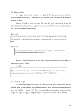 19
9.3 Citação indireta
É a citação cujo texto é baseado e se reporta à obra do autor consultado. Ocorre
quando se reproduzem ideias e informações do documento, sem transcrever literalmente as
palavras do autor.
Atenção: Quando o nome do autor faz parte do texto, menciona-se a data da
publicação citada, entre parênteses, logo após o nome do autor. Neste caso de citação indireta,
não é incluída a página da obra original.
Exemplo 1:
O jogo do carretel descrito por Freud (1920) ilustra o processo de elaboração da criança diante da
ausência da mãe e expressa a tentativa de recuperar a presença da mãe na repetição simbólica do
jogo.
Exemplo 2:
Atenção: Quando houver mais de uma fonte, estas devem estar em ordem alfabética e
separada por ponto e vírgula.
Exemplo:
Alguns autores mencionam que a ocorrência da criatividade está apoiada em fatores afetivos ou
ambientais que a influenciam positivamente (GARDNER, 1999; WINNICOTT, 1975).
9.4 Citação da citação
É a transcrição de palavras textuais ou conceitos de um autor mencionados por um
segundo autor, ou seja, da fonte que se está consultando. Neste caso usa-se a expressão latina
apud que significa – “citado por”. Deve ser empregada apenas quando o acesso à obra
original for impossível, pois esse tipo de citação compromete a credibilidade do trabalho.
O jogo é uma atividade humana que apresenta características singulares, como: ser voluntário,
desinteressado e causar fascinação (HUIZINGA, 2001).
 
