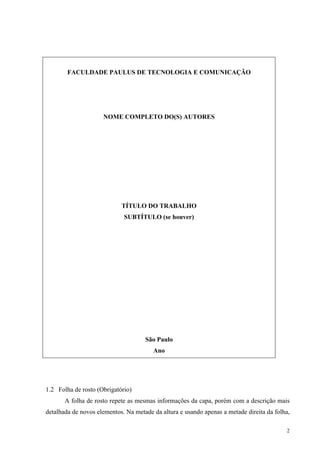 2
FACULDADE PAULUS DE TECNOLOGIA E COMUNICAÇÃO
NOME COMPLETO DO(S) AUTORES
TÍTULO DO TRABALHO
SUBTÍTULO (se houver)
São Paulo
Ano
1.2 Folha de rosto (Obrigatório)
A folha de rosto repete as mesmas informações da capa, porém com a descrição mais
detalhada de novos elementos. Na metade da altura e usando apenas a metade direita da folha,
 