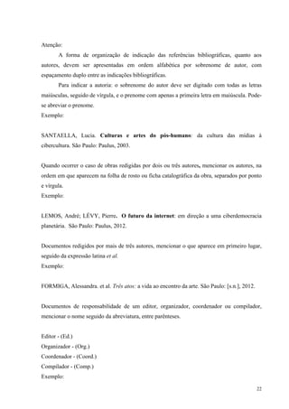 22
Atenção:
A forma de organização de indicação das referências bibliográficas, quanto aos
autores, devem ser apresentadas em ordem alfabética por sobrenome de autor, com
espaçamento duplo entre as indicações bibliográficas.
Para indicar a autoria: o sobrenome do autor deve ser digitado com todas as letras
maiúsculas, seguido de vírgula, e o prenome com apenas a primeira letra em maiúscula. Pode-
se abreviar o prenome.
Exemplo:
SANTAELLA, Lucia. Culturas e artes do pós-humano: da cultura das mídias à
cibercultura. São Paulo: Paulus, 2003.
Quando ocorrer o caso de obras redigidas por dois ou três autores, mencionar os autores, na
ordem em que aparecem na folha de rosto ou ficha catalográfica da obra, separados por ponto
e vírgula.
Exemplo:
LEMOS, André; LÉVY, Pierre. O futuro da internet: em direção a uma ciberdemocracia
planetária. São Paulo: Paulus, 2012.
Documentos redigidos por mais de três autores, mencionar o que aparece em primeiro lugar,
seguido da expressão latina et al.
Exemplo:
FORMIGA, Alessandra. et al. Três atos: a vida ao encontro da arte. São Paulo: [s.n.], 2012.
Documentos de responsabilidade de um editor, organizador, coordenador ou compilador,
mencionar o nome seguido da abreviatura, entre parênteses.
Editor - (Ed.)
Organizador - (Org.)
Coordenador - (Coord.)
Compilador - (Comp.)
Exemplo:
 
