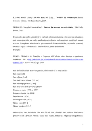 23
RAMOS, Murilo César; SANTOS, Suzy dos (Orgs.). Políticas de comunicação: buscas
teóricas e práticas. São Paulo: Paulus, 2007.
MARQUES, Marcelo Pimenta (Org.). Teorias da imagem na antiguidade. São Paulo:
Paulus, 2012.
Documentos de cunho administrativo ou legal entram diretamente pelo nome da entidade ou
pelo nome geográfico que indica a esfera de subordinação (país, estado ou município), quando
se tratar de órgão da administração governamental direta (ministérios, secretarias e outros).
Quando o órgão é subordinado a uma instituição, entrar pela mesma.
Exemplo:
BRASIL. Ministério do Trabalho e Emprego. OIT alerta sobre doenças ocupacionais.
Disponível em: <http://portal.mte.gov.br/imprensa/oit-alerta-sobre-acidentes-e-doencas-no-
trabalho.htm >. Acesso em: 30 ago. 2013.
Para documentos sem dados tipográficos, mencionam-se as abreviaturas:
Sem local: [s.l.]
Sem editora: [s.n.]
Sem local e sem editora: [S.l.: s.n.]
Sem notas tipográficas: [s.n.t.]
Sem data certa: Data provável: [1969?]
Um ano ou outro: [1998 ou 1999]
Data aproximada: [ca. 1960]
Década certa: [197-]
Década provável: [197-?]
Século certo: [19--]
Século provável: [19--?]
Observações: Para documento com mais de um local, editora e data, deve-se mencionar o
primeiro local, a primeira editora e a data mais recente. Indica-se a edição de uma publicação
 