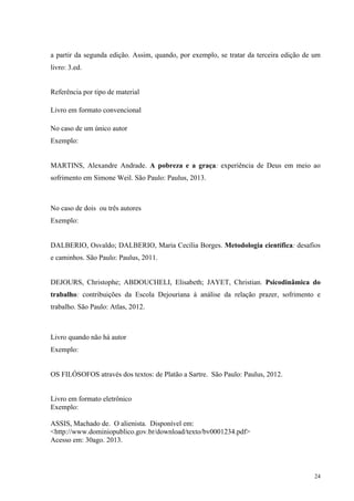 24
a partir da segunda edição. Assim, quando, por exemplo, se tratar da terceira edição de um
livro: 3.ed.
Referência por tipo de material
Livro em formato convencional
No caso de um único autor
Exemplo:
MARTINS, Alexandre Andrade. A pobreza e a graça: experiência de Deus em meio ao
sofrimento em Simone Weil. São Paulo: Paulus, 2013.
No caso de dois ou três autores
Exemplo:
DALBERIO, Osvaldo; DALBERIO, Maria Cecília Borges. Metodologia científica: desafios
e caminhos. São Paulo: Paulus, 2011.
DEJOURS, Christophe; ABDOUCHELI, Elisabeth; JAYET, Christian. Psicodinâmica do
trabalho: contribuições da Escola Dejouriana à análise da relação prazer, sofrimento e
trabalho. São Paulo: Atlas, 2012.
Livro quando não há autor
Exemplo:
OS FILÓSOFOS através dos textos: de Platão a Sartre. São Paulo: Paulus, 2012.
Livro em formato eletrônico
Exemplo:
ASSIS, Machado de. O alienista. Disponível em:
<http://www.dominiopublico.gov.br/download/texto/bv0001234.pdf>
Acesso em: 30ago. 2013.
 