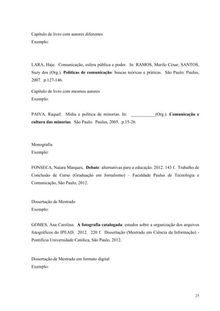 25
Capítulo de livro com autores diferentes
Exemplo:
LARA, Haje. Comunicação, esfera pública e poder. In: RAMOS, Murilo César; SANTOS,
Suzy dos (Org.). Políticas de comunicação: buscas teóricas e práticas. São Paulo: Paulus,
2007. p.127-146.
Capítulo de livro com mesmos autores
Exemplo:
PAIVA, Raquel. Mídia e política de minorias. In: ___________(Org.). Comunicação e
cultura das minorias. São Paulo: Paulus, 2005. p.15-26.
Monografia
Exemplo:
FONSECA, Naiara Marques. Debate: alternativas para a educação. 2012. 143 f. Trabalho de
Conclusão de Curso (Graduação em Jornalismo) – Faculdade Paulus de Tecnologia e
Comunicação, São Paulo, 2012.
Dissertação de Mestrado
Exemplo:
GOMES, Ana Carolina. A fotografia catalogada: estudos sobre a organização dos arquivos
fotográficos do IPEAD. 2012. 220 f. Dissertação (Mestrado em Ciência da Informação) -
Pontifícia Universidade Católica, São Paulo, 2012.
Dissertação de Mestrado em formato digital
Exemplo:
 