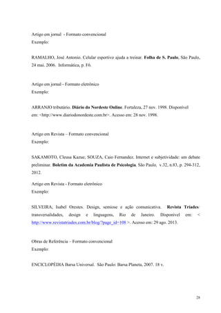 28
Artigo em jornal - Formato convencional
Exemplo:
RAMALHO, José Antonio. Celular esportivo ajuda a treinar. Folha de S. Paulo, São Paulo,
24 mai. 2006. Informática, p. F6.
Artigo em jornal - Formato eletrônico
Exemplo:
ARRANJO tributário. Diário do Nordeste Online. Fortaleza, 27 nov. 1998. Disponível
em: <http://www.diariodonordeste.com.br>. Acesso em: 28 nov. 1998.
Artigo em Revista – Formato convencional
Exemplo:
SAKAMOTO, Cleusa Kazue; SOUZA, Caio Fernandez. Internet e subjetividade: um debate
preliminar. Boletim da Academia Paulista de Psicologia, São Paulo, v.32, n.83, p. 294-312,
2012.
Artigo em Revista - Formato eletrônico
Exemplo:
SILVEIRA, Isabel Orestes. Design, semiose e ação comunicativa. Revista Tríades:
transversalidades, design e linguagens, Rio de Janeiro. Disponível em: <
http://www.revistatriades.com.br/blog/?page_id=108 >. Acesso em: 29 ago. 2013.
Obras de Referência – Formato convencional
Exemplo:
ENCICLOPÉDIA Barsa Universal. São Paulo: Barsa Planeta, 2007. 18 v.
 
