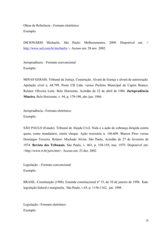 29
Obras de Referência - Formato eletrônico:
Exemplo:
DICIONÁRIO Michaelis. São Paulo: Melhoramentos, 2009. Disponível em: <
http://www.uol.com.br/michaelis >. Acesso em: 28 nov. 2002.
Jurisprudência – Formato convencional
Exemplo:
MINAS GERAIS. Tribunal de Justiça. Construção. Alvará de licença e alvará de autorização.
Apelação cível n. 68.799. Posto CB Ltda. versus Prefeito Municipal de Capim Branco.
Relator: Oliveira Leite. Belo Horizonte, Acórdão de 22 de abril de 1986. Jurisprudência
Mineira, Belo Horizonte, v. 94, p. 179-190, abr./jun. 1986.
Jurisprudência - Formato eletrônico:
Exemplo:
SÃO PAULO (Estado). Tribunal de Alçada Civil. Nula e a ação de cobrança dirigida contra
quem, como mandatário, emitir cheque. Ação rescisória n. 186.609. Marcos Pires versus
Domingos Teixeira. Relator: Machado Alvim. São Paulo, Acórdão de 27 de fevereiro de
1974. Revista dos Tribunais, São Paulo, v. 463, p. 158-159, mai. 1975. Disponível em:
<http://www.rt.br/juris.htm>. Acesso em: 23 dez. 2002.
Legislação – Formato convencional
Exemplo:
BRASIL. Constituição (1988). Emenda constitucional nº 15, de 10 de janeiro de 1998. Lex:
legislação federal e marginalia, São Paulo, v.65, p. 1156-1162, jan. 1998.
Legislação - Formato eletrônico
Exemplo:
 