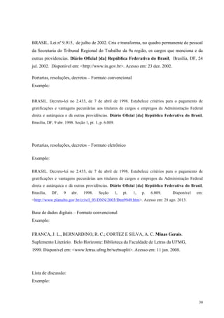 30
BRASIL. Lei nº 9.915, de julho de 2002. Cria e transforma, no quadro permanente de pessoal
da Secretaria do Tribunal Regional do Trabalho da 9a região, os cargos que menciona e da
outras providencias. Diário Oficial [da] República Federativa do Brasil, Brasília, DF, 24
jul. 2002. Disponível em: <http://www.in.gov.br>. Acesso em: 23 dez. 2002.
Portarias, resoluções, decretos – Formato convencional
Exemplo:
BRASIL. Decreto-lei no 2.433, de 7 de abril de 1998. Estabelece critérios para o pagamento de
gratificações e vantagens pecuniárias aos titulares de cargos e empregos da Administração Federal
direta e autárquica e dá outras providências. Diário Oficial [da] República Federativa do Brasil,
Brasília, DF, 9 abr. 1998. Seção 1, pt. 1, p. 6.009.
Portarias, resoluções, decretos – Formato eletrônico
Exemplo:
BRASIL. Decreto-lei no 2.433, de 7 de abril de 1998. Estabelece critérios para o pagamento de
gratificações e vantagens pecuniárias aos titulares de cargos e empregos da Administração Federal
direta e autárquica e dá outras providências. Diário Oficial [da] República Federativa do Brasil,
Brasília, DF, 9 abr. 1998. Seção 1, pt. 1, p. 6.009. Disponível em:
<http://www.planalto.gov.br/ccivil_03/DNN/2003/Dnn9949.htm>. Acesso em: 28 ago. 2013.
Base de dados digitais – Formato convencional
Exemplo:
FRANCA, J. L., BERNARDINO, R. C.; CORTEZ E SILVA, A. C. Minas Gerais.
Suplemento Literário. Belo Horizonte: Biblioteca da Faculdade de Letras da UFMG,
1999. Disponível em: <www.letras.ufmg.br/websuplit>. Acesso em: 11 jan. 2008.
Lista de discussão:
Exemplo:
 