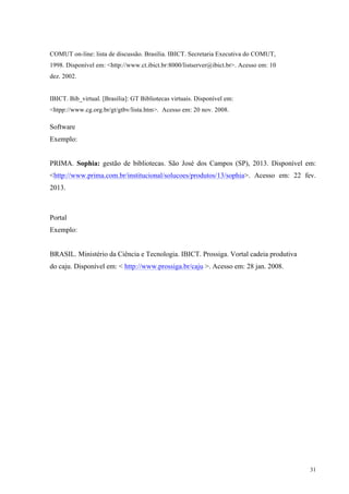 31
COMUT on-line: lista de discussão. Brasília. IBICT. Secretaria Executiva do COMUT,
1998. Disponível em: <http://www.ct.ibict.br:8000/listserver@ibict.br>. Acesso em: 10
dez. 2002.
IBICT. Bib_virtual. [Brasília]: GT Bibliotecas virtuais. Disponível em:
<htpp://www.cg.org.br/gt/gtbv/lista.htm>. Acesso em: 20 nov. 2008.
Software
Exemplo:
PRIMA. Sophia: gestão de bibliotecas. São José dos Campos (SP), 2013. Disponível em:
<http://www.prima.com.br/institucional/solucoes/produtos/13/sophia>. Acesso em: 22 fev.
2013.
Portal
Exemplo:
BRASIL. Ministério da Ciência e Tecnologia. IBICT. Prossiga. Vortal cadeia produtiva
do caju. Disponível em: < http://www.prossiga.br/caju >. Acesso em: 28 jan. 2008.
 