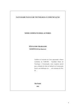 4
FACULDADE PAULUS DE TECNOLOGIA E COMUNICAÇÃO
NOME COMPLETO DO(S) AUTORES
TÍTULO DO TRABALHO
SUBTÍTULO (se houver)
Trabalho de Conclusão do Curso apresentado à Banca
Avaliadora da FAPCOM – Faculdade Paulus de
Tecnologia e Comunicação, como exigência parcial
para a obtenção do título de bacharel em Comunicação
Social, com habilitação em ... , sob orientação do Prof.
Dr. ...
São Paulo
ano
 