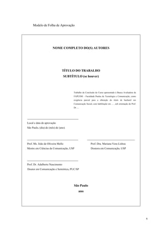 6
Modelo de Folha de Aprovação
NOME COMPLETO DO(S) AUTORES
TÍTULO DO TRABALHO
SUBTÍTULO (se houver)
Trabalho de Conclusão do Curso apresentado à Banca Avaliadora da
FAPCOM – Faculdade Paulus de Tecnologia e Comunicação, como
exigência parcial para a obtenção do título de bacharel em
Comunicação Social, com habilitação em ... , sob orientação do Prof.
Dr. ...
_______________________________
Local e data de aprovação
São Paulo, (dia) de (mês) de (ano).
_______________________________ _____________________________
Prof. Ms. João de Oliveira Mello Prof. Dra. Mariana Vera Lisboa
Mestre em Ciências da Comunicação, USP Doutora em Comunicação, USP
_______________________________
Prof. Dr. Adalberto Nascimento
Doutor em Comunicação e Semiótica, PUC/SP
São Paulo
ano
 