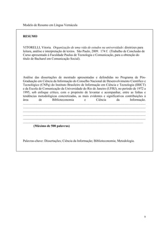 8
Modelo de Resumo em Língua Vernácula
RESUMO
VITORELLI, Vitoria. Organização de uma vida de estudos na universidade: diretrizes para
leitura, análise e interpretação de textos. São Paulo, 2009. 174 f. (Trabalho de Conclusão de
Curso apresentado à Faculdade Paulus de Tecnologia e Comunicação, para a obtenção do
título de Bacharel em Comunicação Social).
Análise das dissertações de mestrado apresentadas e defendidas no Programa de Pós-
Graduação em Ciência da Informação do Conselho Nacional de Desenvolvimento Científico e
Tecnológico (CNPq) do Instituto Brasileiro de Informação em Ciência e Tecnologia (IBICT)
e da Escola de Comunicação da Universidade do Rio de Janeiro (UFRJ), no período de 1972 a
1995, sob enfoque crítico, com o propósito de levantar e acompanhar, entre as linhas e
tendências metodológicas concretizadas, as mais evidentes e significativas contribuições à
área de Biblioteconomia e Ciência da Informação.
.......................................................................................................................................................
.......................................................................................................................................................
.......................................................................................................................................................
.......................................................................................................................................................
.......................................................................................................................................................
....................................................................................................................................................
(Máximo de 500 palavras)
Palavras-chave: Dissertações; Ciência da Informação; Biblioteconomia; Metodologia.
 