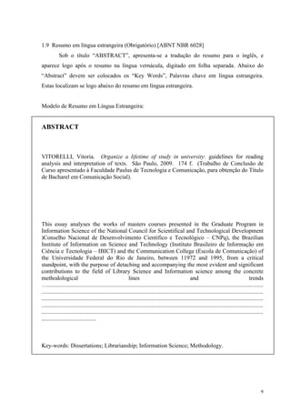 9
1.9 Resumo em língua estrangeira (Obrigatório) [ABNT NBR 6028]
Sob o título “ABSTRACT”, apresenta-se a tradução do resumo para o inglês, e
aparece logo após o resumo na língua vernácula, digitado em folha separada. Abaixo do
“Abstract” devem ser colocados os “Key Words”, Palavras chave em língua estrangeira.
Estas localizam se logo abaixo do resumo em língua estrangeira.
Modelo de Resumo em Língua Estrangeira:
ABSTRACT
VITORELLI, Vitoria. Organize a lifetime of study in university: guidelines for reading
analysis and interpretation of texts. São Paulo, 2009. 174 f. (Trabalho de Conclusão de
Curso apresentado à Faculdade Paulus de Tecnologia e Comunicação, para obtenção do Título
de Bacharel em Comunicação Social).
This essay analyses the works of masters courses presented in the Graduate Program in
Information Science of the National Council for Scientifical and Technological Development
)Conselho Nacional de Desenvolvimento Científico e Tecnológico – CNPq), the Brazilian
Institute of Information on Science and Technology (Instituto Brasileiro de Informação em
Ciência e Tecnologia – IBICT) and the Communication College (Escola de Comunicação) of
the Universidade Federal do Rio de Janeiro, between 11972 and 1995, from a critical
standpoint, with the purpose of detaching and accompanying the most evident and significant
contributions to the field of Library Science and Information science among the concrete
methodological lines and trends
…...................................................................................................................................................
.......................................................................................................................................................
.......................................................................................................................................................
.......................................................................................................................................................
.......................................................................................................................................................
.....................................
Key-words: Dissertations; Librarianship; Information Science; Methodology.
 