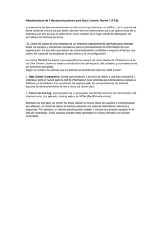 Infraestructura de Telecomunicaciones para Data Centers: Norma TIA 942
Los servicios de telecomunicaciones son de suma importancia en un edificio, por lo que se les
llama sistemas críticos ya que deben proveer servicio interrumpido para las operaciones de la
empresa, por ello es que se debe tener sumo cuidado en el lugar donde se albergarán los
servidores de distintos servicios.
El Centro de Datos de una empresa es un ambiente especialmente diseñado para albergar
todos los equipos y elementos necesarios para el procesamiento de información de una
organización. Es por esto que deben ser extremadamente confiables y seguros al tiempo que
deben ser capaces de adaptarse al crecimiento y la re-configuración.
La norma TIA-942 fue hecha para especificar la manera de cómo diseñar la infraestructura de
un Data Center cubriendo áreas como distribución del espacio, del cableado y consideraciones
del ambiente apropiado.
Según el número de clientes que se atienda se tendrán dos tipos de Data Center:
ü Data Center Corporativo: brinda comunicación y servicio de datos a una sola compañía o
empresa. Será el núcleo para la red de información de la empresa así como para su acceso a
Internet y a la telefonía. Los servidores de páginas web, los concentradores de Intranet,
equipos de almacenamiento de red y otros, se ubican aquí.
ü Centro de hosting: es propiedad de un proveedor que brinda servicios de información y de
Internet como, por ejemplo, hosting web o de VPNs (Red Privada virtual).
Mientras los dos tipos de centro de datos utilizan la misma clase de equipos e infraestructura
de cableado, el centro de datos de hosting necesita una línea de delimitación adicional y
seguridad. Por ejemplo, un cliente grande puede instalar o colocar sus propios equipos en el
sitio de hospedaje. Estos equipos pueden estar apartados en áreas cerradas con acceso
controlado.
 