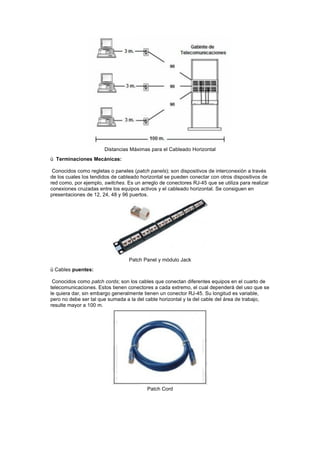 Distancias Máximas para el Cableado Horizontal
ü Terminaciones Mecánicas:
Conocidos como regletas o paneles (patch panels); son dispositivos de interconexión a través
de los cuales los tendidos de cableado horizontal se pueden conectar con otros dispositivos de
red como, por ejemplo, switches. Es un arreglo de conectores RJ-45 que se utiliza para realizar
conexiones cruzadas entre los equipos activos y el cableado horizontal. Se consiguen en
presentaciones de 12, 24, 48 y 96 puertos.
Patch Panel y módulo Jack
ü Cables puentes:
Conocidos como patch cords; son los cables que conectan diferentes equipos en el cuarto de
telecomunicaciones. Estos tienen conectores a cada extremo, el cual dependerá del uso que se
le quiera dar, sin embargo generalmente tienen un conector RJ-45. Su longitud es variable,
pero no debe ser tal que sumada a la del cable horizontal y la del cable del área de trabajo,
resulte mayor a 100 m.
Patch Cord
 