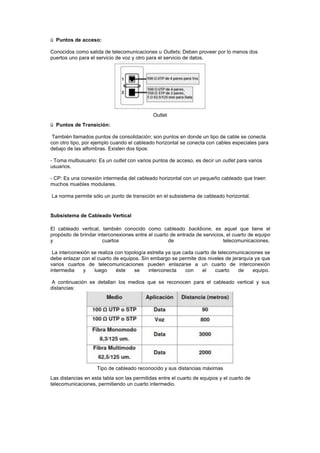 ü Puntos de acceso:
Conocidos como salida de telecomunicaciones u Outlets; Deben proveer por lo menos dos
puertos uno para el servicio de voz y otro para el servicio de datos.
Outlet
ü Puntos de Transición:
También llamados puntos de consolidación; son puntos en donde un tipo de cable se conecta
con otro tipo, por ejemplo cuando el cableado horizontal se conecta con cables especiales para
debajo de las alfombras. Existen dos tipos:
- Toma multiusuario: Es un outlet con varios puntos de acceso, es decir un outlet para varios
usuarios.
- CP: Es una conexión intermedia del cableado horizontal con un pequeño cableado que traen
muchos muebles modulares.
La norma permite sólo un punto de transición en el subsistema de cableado horizontal.
Subsistema de Cableado Vertical
El cableado vertical, también conocido como cableado backbone, es aquel que tiene el
propósito de brindar interconexiones entre el cuarto de entrada de servicios, el cuarto de equipo
y cuartos de telecomunicaciones.
La interconexión se realiza con topología estrella ya que cada cuarto de telecomunicaciones se
debe enlazar con el cuarto de equipos. Sin embargo se permite dos niveles de jerarquía ya que
varios cuartos de telecomunicaciones pueden enlazarse a un cuarto de interconexión
intermedia y luego éste se interconecta con el cuarto de equipo.
A continuación se detallan los medios que se reconocen para el cableado vertical y sus
distancias:
Tipo de cableado reconocido y sus distancias máximas
Las distancias en esta tabla son las permitidas entre el cuarto de equipos y el cuarto de
telecomunicaciones, permitiendo un cuarto intermedio.
 