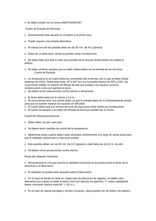 ü Se debe cumplir con la norma ANSI/TIA/EIA 607
Cuarto de Entrada de Servicios
o Generalmente está ubicado en el sótano o el primer piso.
o Puede requerir una entrada alternativa
o Al menos una de las paredes debe ser de 20 mm. de A-C plywood
o Debe ser un área seca, donde se puedan evitar inundaciones
o Se debe tratar que este lo más cerca posible de la ruta por donde entran los cables al
edificio.
o No debe contener equipos que no estén relacionados con la entrada de los servicios
Cuarto de Equipos
o La temperatura en el cuarto debe ser controlada todo el tiempo, por lo que se debe utilizar
sistemas de HVAC. Debe estar entre 18º a 24º con una humedad relativa de 30% a 55%. Se
recomienda instalar un sistema de filtrado de aire que proteja a los equipos contra la
contaminación como por ejemplo el polvo.
o Se deben tomar precauciones contra sismos o vibraciones.
o El techo debe estar por lo menos a 2,4 m.
o Se recomienda tener una puerta doble, ya que la entrada debe ser lo suficientemente amplia
para que se puedan ingresar los equipos sin dificultad.
o El cuarto debe estar por encima del nivel del agua para evitar daños por inundaciones.
o El cuarto de equipos y el cuarto de entrada de servicios pueden ser el mismo.
Cuarto de Telecomunicaciones
o Debe haber uno por cada piso
o Se deben tener medidas de control de la temperatura.
o Idealmente estos cuartos deben estar alineados verticalmente a lo largo de varios pisos para
que el cableado vertical sea lo más recto posible.
o Dos paredes deben ser de 20 mm. de A-C plywood y éste debe ser de 2,4 m. de alto.
o Se deben tomar precauciones contra sismos.
Rutas del cableado horizontal
o Generalmente la ruta que recorre el cableado horizontal se encuentra entre el techo de la
estructura y el falso techo.
o El cableado no puede estar apoyado sobre el falso techo.
o En el caso de tender el cable sin ningún tipo de estructura de sujeción, se deben usar
elementos que sujeten el cable al techo como por ejemplo los ganchos “J”, estos sujetadores
deben colocarse máximo cada 60‘’ (1,52 m.).
o En el caso de usarse bandejas o ductos (conduits), éstos pueden ser de metal o de plástico.
 