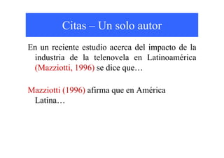 Citas – Un solo autor
En un reciente estudio acerca del impacto de la
 industria de la telenovela en Latinoamérica
 (Mazziotti, 1996) se dice que…

Mazziotti (1996) afirma que en América
 Latina…
 
