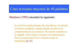 Citas textuales mayores de 40 palabras

Martínez (1993) encontró lo siguiente:

    La ciencia resulta incapaz de entenderse a sí misma
    en forma completa, aunque puede ayudar en la
    comprensión de ese proceso. Su mismo método se
    lo impide. Ello exige el recurso a la metaciencia.
    Pero la metaciencia no es ciencia como la
    metafísica (p.15).
 