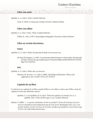 CentrodeEscritura
J a v e r i a n o
Libro con autor
Apellido, A. A. (Año). Título. Ciudad: Editorial.
Libro con editor
Apellido, A. A. (Ed.). (Año). Título. Ciudad: Editorial.
Wilber, K. (Ed.). (1997). El paradigma holográfico. Barcelona: Editorial Kairós
Libro en versión electrónica
Apellido, A. A. (Año). Título. Recuperado de http://www.xxxxxx.xxx
De Jesús Domínguez, J. (1887). La autonomía administrativa en Puerto Rico. Recuperado
Montero, M. & Sonn, C. C. (Eds.). (2009). Psychology of Liberation: Theory and
applications. doi: 10.1007/ 978-0-387-85784-8
Apellido, A. A. (Año). Título. doi: xx.xxxxxxxx
de http://memory.loc.gov/cgibin/query/r?ammem/lhbpr:@eld%28DOCID+@%28l
hbpr33517%29%29
Crick, F. (1994). La búsqueda científica del alma. Madrid: Debate.
Se referencia un capítulo de un libro cuando el libro es con editor, es decir, que el libro consta de
capítulos escritos por diferentes autores.
Molina, V. (2008). “… es que los estudiantes no leen ni escriben”: El reto de la lectura y la escri
Capítulo de un libro
Apellido, A. A. & Apellidos, B. B. (Año). Título del capítulo o la entrada. En A. A.
Apellido. (Ed.), Título del libro (pp. xx-xx). Ciudad: Editorial.
Online
DOI
tura en la Pontificia Universidad Javeriana de Cali. En H. Mondragón (Ed.), Leer, com-
prender, debatir, escribir. Escritura de artículos científicos por profesores universitarios (pp.
53-62). Cali: Sello Editorial Javeriano.
 