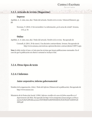 CentrodeEscritura
J a v e r i a n o
Online
Apellido, A. A. (año, mes, día). Título del artículo. Nombre de la revista. Volumen(Número), pp-
pp.	
Apellido, A. A. (año, mes, día). Título del artículo. Nombre de la revista. Recuperado de 	
3.2.3. Artículo de revista (Magazzine)
Impreso
Newman, V. (2010, 13 de noviembre). La información: ¿en la urna de cristal?. Semana,
Nota: Se debe incluir el mes y el año para las revistas que tienen publicaciones mensuales. En el
caso de que la publicación sea diaria o semanal se incluye el día.
Coronell, d. (2011, 29 de enero). Una decisión contraevidente. Semana. Recuperado de
(15), p. 10.
http://www.semana.com/noticias-opinion/decision-contraevidente/150973.aspx
Autor corporativo, informe gubernamental
Nombre de la organización. (Año). Título del informe (Número de la publicación). Recuperado de
Ministerio de la Protección Social. (1994). Informe científico de casos de fiebra amarilla en el
departamento del Meta. Recuperado de http://www.minproteccionsocial.gov.co/Docu-
mentos%20y%20Publicaciones/INFORME%20EPIDEMIOLOGIC0%201%20DE%20
2009.pdf
http://www.xxxxxx.xxx
3.2.4.1 Informes
3.2.4. Otros tipos de texto
 