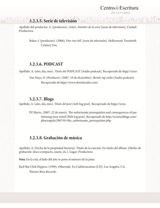 CentrodeEscritura
J a v e r i a n o
Baker, J. (productor). (2006). One tree hill. [serie de televisión]. Hollywood: Twentieth
3.2.3.5. Serie de televisión
Apellido del productor, A. (productor). (Año). Nombre de la serie [serie de televisión]. Ciudad:
Productora.
Van Nuys, D. (Producer). (2007, 19 de diciembre). Shrink rap radio [Audio podcast].
PZ Myers. (2007, 22 de enero). The unfortunate prerequisites and consequences of par
3.2.3.6. PODCAST
Apellido, A. (año, día, mes). Título del PODCAST [Audio podcast]. Recuperado de htpp://xxxx
Apellido, A. (año, día, mes). Título del post [web log post]. Recuperado de htpp://xxxx
3.2.3.7. Blogs
Century Fox.
Recuperado de htpp://www.shrinkradio.com/
titioning your mind [Web log post]. Recuperado de http://scienceblogs.com/
pharyngula/2007/01/the_unfortunate_prerequisites.php
Apellido, A. (Fecha de la propiedad literaria). Título de la canción. En título del álbum. [Medio de
grabación: disco compacto, casete, etc.]. Lugar: Productora.
Nota: En la cita, al lado del año se pone el número de la pista.
3.2.3.8. Grabación de música
Red Hot Chili Peppers. (1999). Otherside. En Californication [CD]. Los Angeles, CA:
Warner Bros Records.
 
