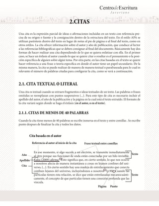 CentrodeEscritura
J a v e r i a n o
Cita basada en el autor
2.CITAS
Una cita es la expresión parcial de ideas o afirmaciones incluidas en un texto con referencia pre-
cisa de su origen o fuente y la consignación dentro de la estructura del texto. En el estilo APA se
utilizan paréntesis dentro del texto en lugar de notas al pie de página o al final del texto, como en
otros estilos. La cita ofrece información sobre el autor y año de publicación, que conduce al lector
a las referencias bibliográficas que se deben consignar al final del documento. Básicamente hay dos
formas de hacer realizar una cita dependiendo de lo que se quiera enfatizar con ella. En el primer
caso, se hace un énfasis al autor cuando lo que se quiere citar o resaltar es el pensamiento o la posi-
ción específica de alguien sobre algún tema. Por otra parte, en las citas basadas en el texto se quiere
hacer referencia a una frase o teoría específica en donde el autor tiene un papel secundario. De la
misma manera, la cita se puede realizar de manera de manera textual o parafraseada para lo cual es
relevante el número de palabras citadas para configurar la cita, como se verá a continuación.
2.1. CITA TEXTUAL O LITERAL
Una cita es textual cuando se extraen fragmentos o ideas textuales de un texto. Las palabras o frases
omitidas se reemplazan con puntos suspensivos (...). Para este tipo de cita es necesario incluir el
apellido del autor, el año de la publicación y la página en la cual está el texto extraído. El formato de
la cita variará según donde se haga el énfasis (en el autor, o en el texto).
2.1.1. CITAS DE MENOS DE 40 PALABRAS
Cuando la cita tiene menos de 40 palabras se escribe inmersa en el texto y entre comillas . Se escribe
punto despues de finalizar la cita y todos los datos.
Apellido
Año
Página
En ese momento, si algo sucede a un electrón, se transmite inmediatamente
al otro porque sus funciones de onda están conectadas por un hilo invisible.
Kaku (2009) afirma: “Esto significa que, en cierto sentido, lo que nos ocurre
a nosotros afecta de manera instantánea a cosas en lejanos confines del uni-
verso, (...). En cierto sentido hay una madeja de entrelazamiento que conecta
confines lejanos del universo, incluyéndonos a nosotros” (p.90). Cuando las
partículas tienen esta relación, se dice que están entrelazadas mecanocuánti-
camente, el concepto de que partículas tienen una conexión profunda que las
vincula.
Texto
Texto
Cita
Frase textual entre comillasReferencia al autor al inicio de la cita
Punto
 