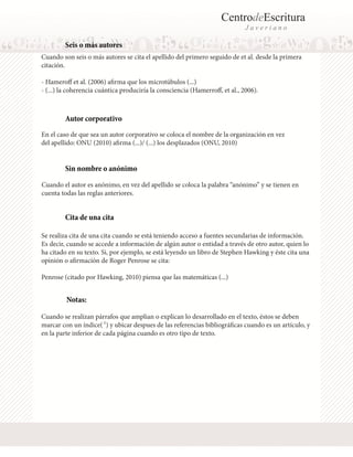 CentrodeEscritura
J a v e r i a n o
Seis o más autores
Cuando son seis o más autores se cita el apellido del primero seguido de et al. desde la primera
citación.
- Hameroff et al. (2006) afirma que los microtúbulos (...)
- (...) la coherencia cuántica produciría la consciencia (Hamerroff, et al., 2006).
Cuando el autor es anónimo, en vez del apellido se coloca la palabra “anónimo” y se tienen en
cuenta todas las reglas anteriores.
En el caso de que sea un autor corporativo se coloca el nombre de la organización en vez
del apellido: ONU (2010) afirma (...)/ (...) los desplazados (ONU, 2010)
Autor corporativo
Sin nombre o anónimo
Cita de una cita
Se realiza cita de una cita cuando se está teniendo acceso a fuentes secundarias de información.
Es decir, cuando se accede a información de algún autor o entidad a través de otro autor, quien lo
ha citado en su texto. Si, por ejemplo, se está leyendo un libro de Stephen Hawking y éste cita una
opinión o afirmación de Roger Penrose se cita:
Penrose (citado por Hawking, 2010) piensa que las matemáticas (...)
Notas:
Cuando se realizan párrafos que amplian o explican lo desarrollado en el texto, éstos se deben
marcar con un índice( 1
) y ubicar despues de las referencias bibliográficas cuando es un artículo, y
en la parte inferior de cada página cuando es otro tipo de texto.
 