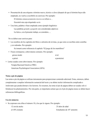 13
 Presentación de una etiqueta o término nuevo, técnico o clave (después de que el término haya sido
empleado, no vuelva a escribirlo en cursivas). Por ejemplo:
El término enmascaramiento inverso se refiere a…
Encontró una caja etiquetada vacía
 Una letra, palabra o frase empleada como ejemplo lingüístico
Las palabras grande y pequeño son consideradas adjetivos
La letra a, en el presente trabajo, se considera….
No se deben usar cursivas para:
 Los nombres de los capítulos de libros o artículos de revistas, ya que estos se escriben entre comillas
y en redondas. Por ejemplo:
Se tomará como referencia el capítulo “El juego de los mamíferos”
 Frases extranjeras y abreviaturas comunes. Por ejemplo:
grosso modo
a priori
et al.
a posteriori
 Letras usadas como abreviaturas. Por ejemplo:
Terapia Racional Emotiva (TRE)
American Psychological Association (APA)
Notas a pie de página
Las notas a pie de página se utilizan únicamente para proporcionar contenido adicional. Estas, entonces, deben
complementar o ampliar información sustancial del texto y no deben incluir información complicada o
irrelevante que pueda distraer a los lectores. En resumen, las notas al pie de página deben ser usadas solo si
fortalecen los planteamientos. Por otra parte, es importante aclarar que en el pie de página nunca se deben hacer
referencias bibliográficas.
Uso de números
 Se expresan con cifras el número 10 y los que le siguen. Por ejemplo:
12 cm de ancho
el 10% restante
25 años de edad
Estudiantes de 10° semestre
 