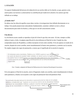 15
1. CITACIÓN
Un aspecto fundamental del proceso de redacción de sus escritos debe ser la citación, ya que, gracias a esta,
usted ayuda a sus lectores a contextualizar su contribución por medio de la alusión a los autores que han
influido en su trabajo.
¿Cuándo citar?
Se deben citar las obras de aquellos cuyas ideas, teorías o investigaciones han influido directamente en su
trabajo. Esto puede proporcionar antecedentes fundamentales, sustentar o debatir su tesis u ofrecer
documentación para todos los hechos y cifras que no son del conocimiento común.
Cita directa
La cita directa ocurre cuando se reproduce al pie de la letra lo que dice otro autor. Al citar, siempre se debe
indicar el autor, el año y la página específica de la cita (referencia al final de la cita). Cuando las citas
comprenden menos de 40 palabras, se deben incorporar al texto entre comillas. Si la cita aparece en medio de la
oración, después de cerrar comillas, anote inmediatamente la fuente entre paréntesis y continúe con la oración.
No emplee ningún otro signo de puntuación, a menos que el significado de la oración lo requiera.
Si la cita aparece al final de la oración, cierre el fragmento citado con comillas, anote inmediatamente la fuente
entre paréntesis y finalice con un punto u otro signo de puntuación fuera del paréntesis final.
Nota: Tomado y adaptado del Manual de Publicaciones de la American Psychological Association.
 